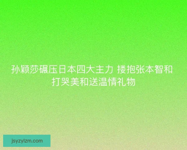 孙颖莎碾压日本四大主力 搂抱张本智和 打哭美和送温情礼物