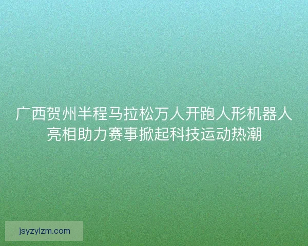 广西贺州半程马拉松万人开跑人形机器人亮相助力赛事掀起科技运动热潮